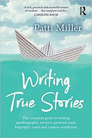 Writing True Stories: The Complete Guide to Writing Autobiography, Memoir, Personal Essay, Biography, Travel and Creative Nonfiction by Patti Miller