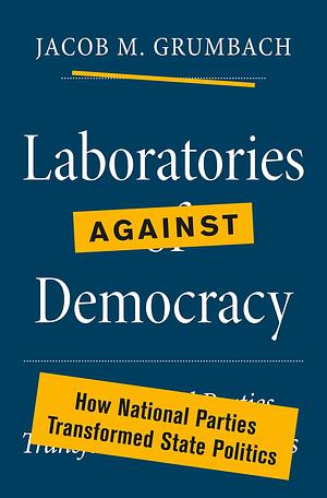 Laboratories against Democracy: How National Parties Transformed State Politics by Jacob Grumbach, Jacob Grumbach