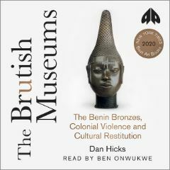 The Brutish Museums The Benin Bronzes, Colonial Violence and Cultural Restitution by Dan Hicks
