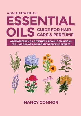 A Basic How to Use Essential Oils Guide for Hair Care & Perfume: Aromatherapy Oil Remedies & Healing Solutions for Hair Growth, Dandruff & Perfume Rec by Nancy Connor