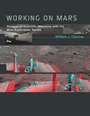 Working on Mars: Voyages of Scientific Discovery with the Mars Exploration Rovers by William J. Clancey