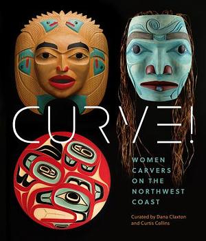 Curve! Women Carvers on the Northwest Coast by Dana Claxton, Marika Echachis Swan, Curtis Joseph Collins, Skeena Reece