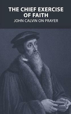 The Chief Exercise of Faith: John Calvin on Prayer by John Calvin