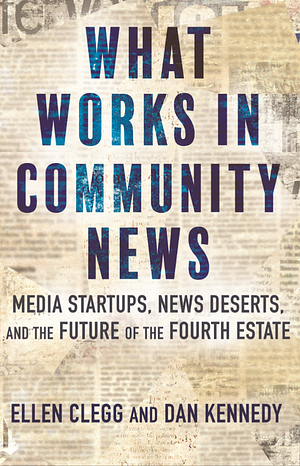 What Works in Community News: Media Startups, News Deserts, and the Future of the Fourth Estate by Dan Kennedy, Ellen Clegg