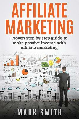 Affiliate Marketing: Proven Step By Step Guide To Make Passive Income by Mark Smith