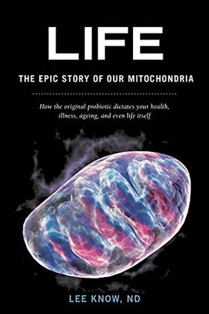 Life - The Epic Story of Our Mitochondria: How the original probiotic dictates your health, illness, ageing, and even life itself by Lee Know