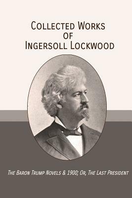 Collected Works of Ingersoll Lockwood: The Baron Trump Novels & 1900; Or, The Last President by Ingersoll Lockwood