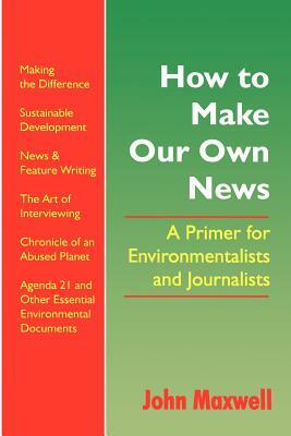How to Make Our Own News: A Primer for Environmentalists and Journalists by John Maxwell