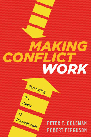 Making Conflict Work: Navigating Disagreement Up and Down Your Organization by Peter T. Coleman, Robert Ferguson