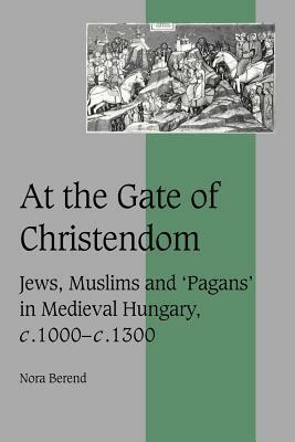 At the Gate of Christendom: Jews, Muslims and 'pagans' in Medieval Hungary, C.1000 - C.1300 by Nora Berend