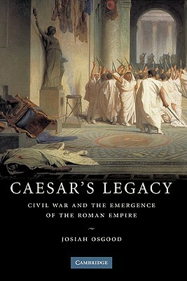 Caesar's Legacy: Civil War and the Emergence of the Roman Empire by Josiah Osgood