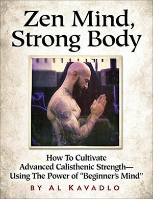 Zen Mind, Strong Body: How To Cultivate Advanced Calisthenic Strength--Using The Power Of Beginner\'s Mind by Al Kavadlo