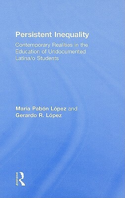 Persistent Inequality: Contemporary Realities in the Education of Undocumented Latina/o Students by Maria Pabon Lopez, Gerardo R. Lopez