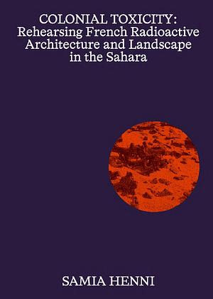 Colonial Toxicity: Rehearsing French Radioactive Architecture and Landscape in the Sahara by Samia Henni