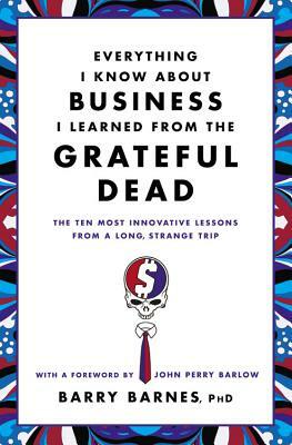 Everything I Know about Business I Learned from the Grateful Dead: The Ten Most Innovative Lessons from a Long, Strange Trip by Barry Barnes