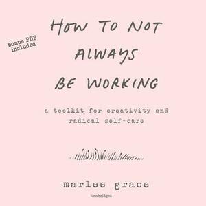 How to Not Always Be Working: A Toolkit for Creativity and Radical Self-Care by Marlee Grace