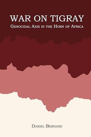 War On Tigray: Genocidal Axis in the Horn of Africa by Daniel Berhane