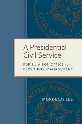 A Presidential Civil Service: Fdr's Liaison Office for Personnel Management by Mordecai Lee
