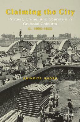 Claiming the City: Protest, Crime, and Scandals in Colonial Calcutta, C. 1860-1920 by Anindita Ghosh