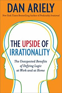 The Upside of Irrationality: The Unexpected Benefits of Defying Logic at Work and at Home by Dan Ariely