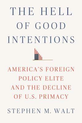 The Hell of Good Intentions: America's Foreign Policy Elite and the Decline of U.S. Primacy by Stephen M. Walt