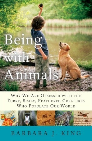 Being With Animals: Why We Are Obsessed with the Furry, Scaly, Feathered Creatures Who Populate Our World by Barbara J. King