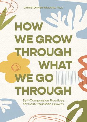 How We Grow Through What We Go Through: Self-Compassion Practices for Post-Traumatic Growth by Christopher Willard, PsyD