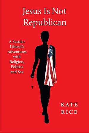 Jesus Is Not Republican : A Secular Liberal's Adventures with Religion, Politics and Sex by Kate Rice