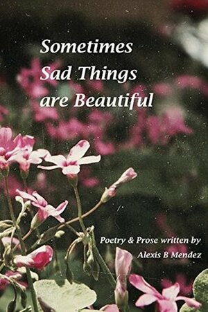 Sometimes Sad Things are Beautiful by Alexis B. Mendez