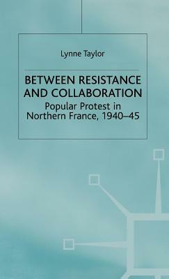 Between Resistance and Collabration: Popular Protest in Northern France 1940-45 by L. Taylor