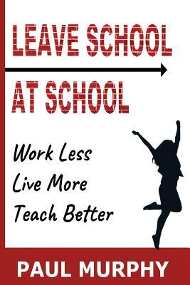 Leave School At School: Work Less, Live More, Teach Better by Paul Murphy
