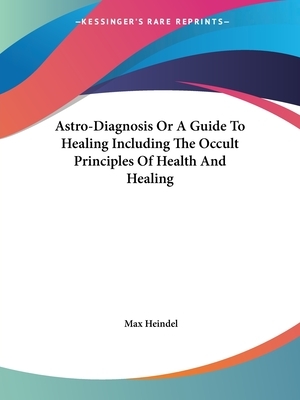 Astro-Diagnosis Or A Guide To Healing Including The Occult Principles Of Health And Healing by Max Heindel