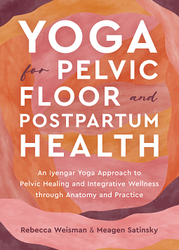 Yoga for Pelvic Floor and Postpartum Health: An Iyengar Yoga Approach to Pelvic Healing and Integrative Wellness through Anatomy and Practice by Rebecca Weisman