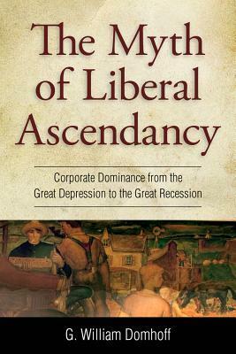 The Myth of Liberal Ascendancy: Corporate Dominance from the Great Depression to the Great Recession by G. William Domhoff