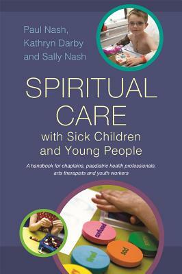 Spiritual Care with Sick Children and Young People: A Handbook for Chaplains, Paediatric Health Professionals, Arts Therapists and Youth Workers by Sally Nash, Kathryn Darby, Paul Nash