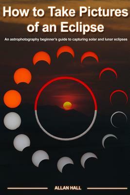 How to Take Pictures of an Eclipse: An astrophotography beginner's guide to capturing solar and lunar eclipses by Allan Hall