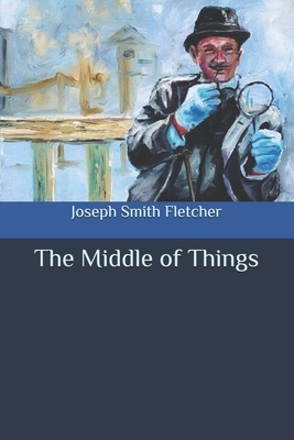 The Middle of Things by Joseph Smith Fletcher