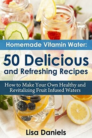 Homemade Vitamin Water: 50 Delicious and Refreshing Recipes: How to Make Your Own Healthy and Revitalizing Fruit Infused Waters by Lisa Daniels