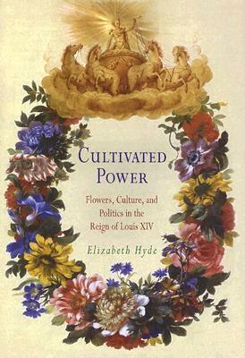 Cultivated Power: Flowers, Culture, and Politics in the Reign of Louis XIV by Elizabeth Hyde