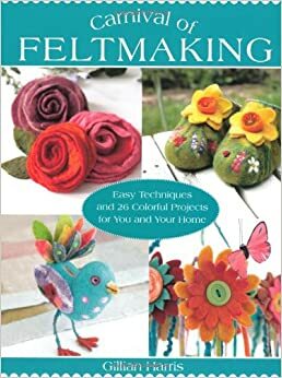 Carnival of Feltmaking: Easy Techniques and 26 Colorful Projects for You and Your Home by Gillian Harris