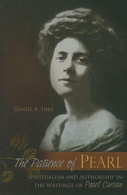 The Patience of Pearl, Volume 1: Spiritualism and Authorship in the Writings of Pearl Curran by Daniel B. Shea