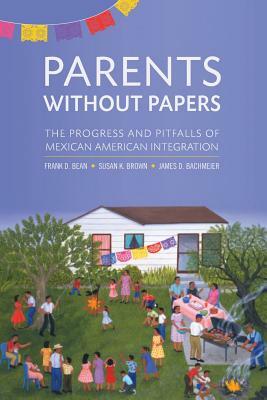 Parents Without Papers: The Progress and Pitfalls of Mexican American Integration by Susan K. Brown, Frank D. Bean, James D. Bachmeier