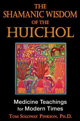 The Shamanic Wisdom of the Huichol: Medicine Teachings for Modern Times by Tom Soloway Pinkson