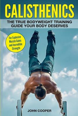 Calisthenics: The True Bodyweight Training Guide Your Body Deserves - For Explosive Muscle Gains and Incredible Strength by John Cooper