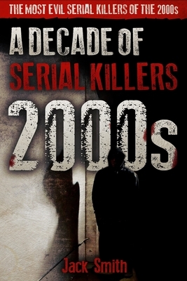 2000s - A Decade of Serial Killers: The Most Evil Serial Killers of the 2000s by Jack Smith