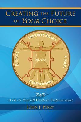 Creating the Future of Your Choice: A Do-It-Yourself Guide to Empowerment by John J. Perry