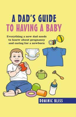 A Dad's Guide to Having a Baby: Everything a New Dad Needs to Know about Pregnancy and Caring for a Newborn by Dominic Bliss