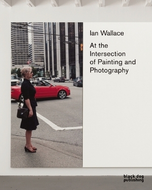 Ian Wallace: At the Intersection of Painting and Photography by Daina Augaitis, Kathleen Ritter, Diana Augaitis, Shep Steiner, Jessica Morgan, Christine Poggi