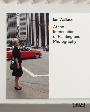 Ian Wallace: At the Intersection of Painting and Photography by Diana Augaitis, Shep Steiner, Kathleen Ritter, Jessica Morgan, Christine Poggi, Daina Augaitis