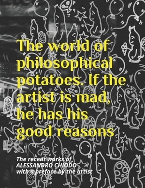 The world of philosophical potatoes. If the artist is mad, he has his good reasons: The recent works of ALESSANDRO CHIODO with a preface by the artist by Alessandro Chiodo